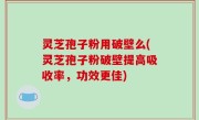 灵芝孢子粉用破壁么(灵芝孢子粉破壁提高吸收率，功效更佳)