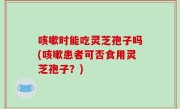 咳嗽时能吃灵芝孢子吗(咳嗽患者可否食用灵芝孢子？)