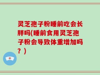 灵芝孢子粉睡前吃会长胖吗(睡前食用灵芝孢子粉会导致体重增加吗？)