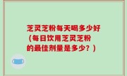 芝灵芝粉每天喝多少好 (每日饮用芝灵芝粉的最佳剂量是多少？)