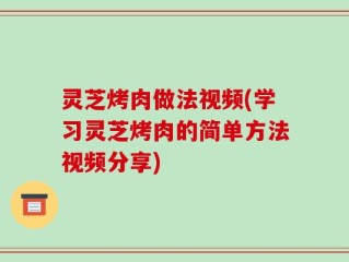灵芝烤肉做法视频(学习灵芝烤肉的简单方法视频分享)