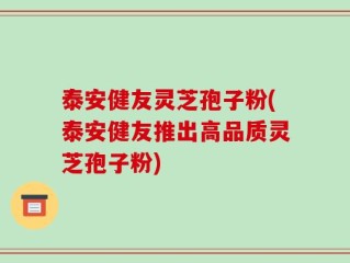 泰安健友灵芝孢子粉(泰安健友推出高品质灵芝孢子粉)