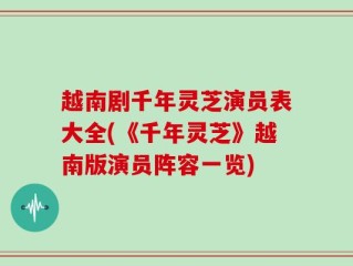 越南剧千年灵芝演员表大全(《千年灵芝》越南版演员阵容一览)