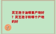 灵芝孢子油哪里产地好？灵芝孢子粉哪个产地的好