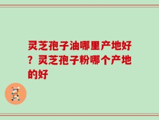 灵芝孢子油哪里产地好？灵芝孢子粉哪个产地的好