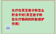 化疗吃灵芝孢子粉怎么肝会不好(灵芝孢子粉在化疗期间的肝脏保护作用)