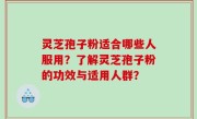 灵芝孢子粉适合哪些人服用？了解灵芝孢子粉的功效与适用人群？