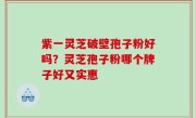 紫一灵芝破壁孢子粉好吗？灵芝孢子粉哪个牌子好又实惠
