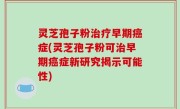 灵芝孢子粉治疗早期癌症(灵芝孢子粉可治早期癌症新研究揭示可能性)