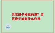 灵芝孢子修复药液？灵芝孢子油有什么作用