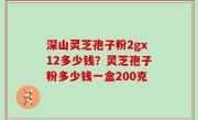 深山灵芝孢子粉2gx12多少钱？灵芝孢子粉多少钱一盒200克
