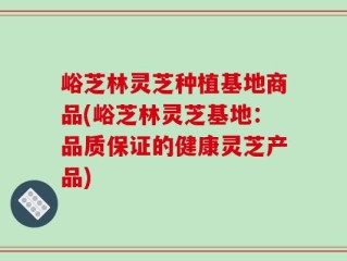 峪芝林灵芝种植基地商品(峪芝林灵芝基地：品质保证的健康灵芝产品)