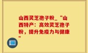 山西灵芝孢子粉_“山西特产：高效灵芝孢子粉，提升免疫力与健康”