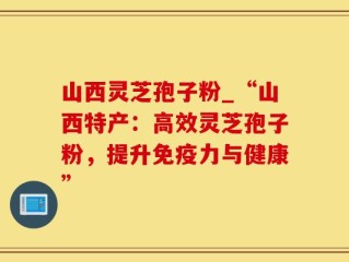 山西灵芝孢子粉_“山西特产：高效灵芝孢子粉，提升免疫力与健康”