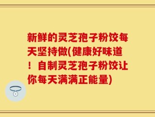 新鲜的灵芝孢子粉饺每天坚持做(健康好味道！自制灵芝孢子粉饺让你每天满满正能量)