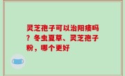 灵芝孢子可以治阳痿吗？冬虫夏草、灵芝孢子粉，哪个更好