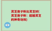 灵芝孢子粉比灵芝好(灵芝孢子粉：超越灵芝的神奇功效)