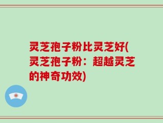 灵芝孢子粉比灵芝好(灵芝孢子粉：超越灵芝的神奇功效)