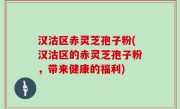汉沽区赤灵芝孢子粉(汉沽区的赤灵芝孢子粉，带来健康的福利)