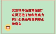 灵芝孢子油日常保健？吃灵芝孢子油和免疫力有什么关系呢真的那么神奇么
