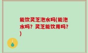 能饮灵芝泡水吗(能泡水吗？灵芝能饮用吗？)