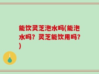 能饮灵芝泡水吗(能泡水吗？灵芝能饮用吗？)