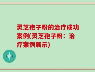 灵芝孢子粉的治疗成功案例(灵芝孢子粉：治疗案例展示)