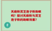 天麻粉灵芝孢子粉助眠吗？探讨天麻粉与灵芝孢子粉的助眠效果？