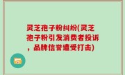 灵芝孢子粉纠纷(灵芝孢子粉引发消费者投诉，品牌信誉遭受打击)