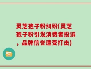 灵芝孢子粉纠纷(灵芝孢子粉引发消费者投诉，品牌信誉遭受打击)