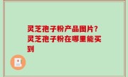 灵芝孢子粉产品图片？灵芝孢子粉在哪里能买到
