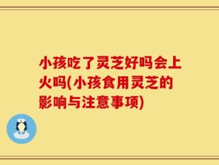 小孩吃了灵芝好吗会上火吗(小孩食用灵芝的影响与注意事项)