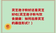 灵芝孢子粉好还是灵芝好吃(灵芝孢子粉与饮食健康：如何选择灵芝的最佳形式？)