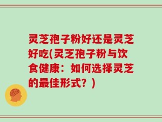 灵芝孢子粉好还是灵芝好吃(灵芝孢子粉与饮食健康：如何选择灵芝的最佳形式？)