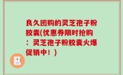 良久团购的灵芝孢子粉胶囊(优惠券限时抢购：灵芝孢子粉胶囊火爆促销中！)