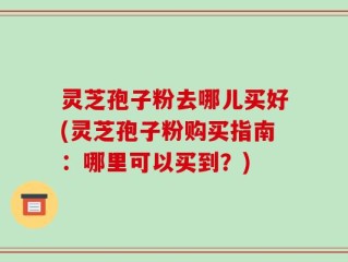 灵芝孢子粉去哪儿买好(灵芝孢子粉购买指南：哪里可以买到？)
