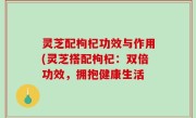 灵芝配枸杞功效与作用(灵芝搭配枸杞：双倍功效，拥抱健康生活