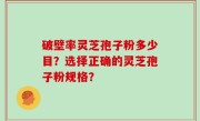 破壁率灵芝孢子粉多少目？选择正确的灵芝孢子粉规格？