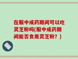 在服中成药期间可以吃灵芝粉吗(服中成药期间能否食用灵芝粉？)