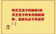 喝灵芝孢子粉脚肿(喝灵芝孢子粉有效缓解脚肿，美脚从此不再是梦！)