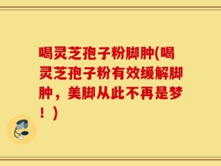 喝灵芝孢子粉脚肿(喝灵芝孢子粉有效缓解脚肿，美脚从此不再是梦！)