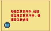 峪程灵芝孢子粉_峪程高品质灵芝孢子粉：健康养生新选择