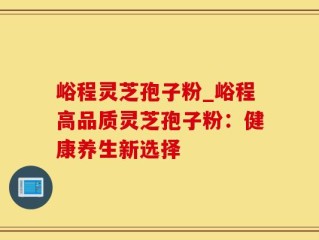 峪程灵芝孢子粉_峪程高品质灵芝孢子粉：健康养生新选择