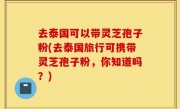 去泰国可以带灵芝孢子粉(去泰国旅行可携带灵芝孢子粉，你知道吗？)