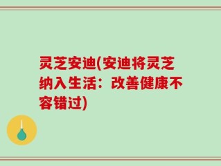灵芝安迪(安迪将灵芝纳入生活：改善健康不容错过)
