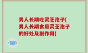 男人长期吃灵芝孢子(男人长期食用灵芝孢子的好处及副作用)