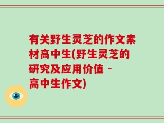 有关野生灵芝的作文素材高中生(野生灵芝的研究及应用价值 - 高中生作文)