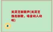 关灵芝新歌声(关灵芝推出新歌，嗓音动人动听)