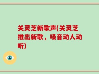 关灵芝新歌声(关灵芝推出新歌，嗓音动人动听)