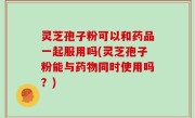 灵芝孢子粉可以和药品一起服用吗(灵芝孢子粉能与药物同时使用吗？)